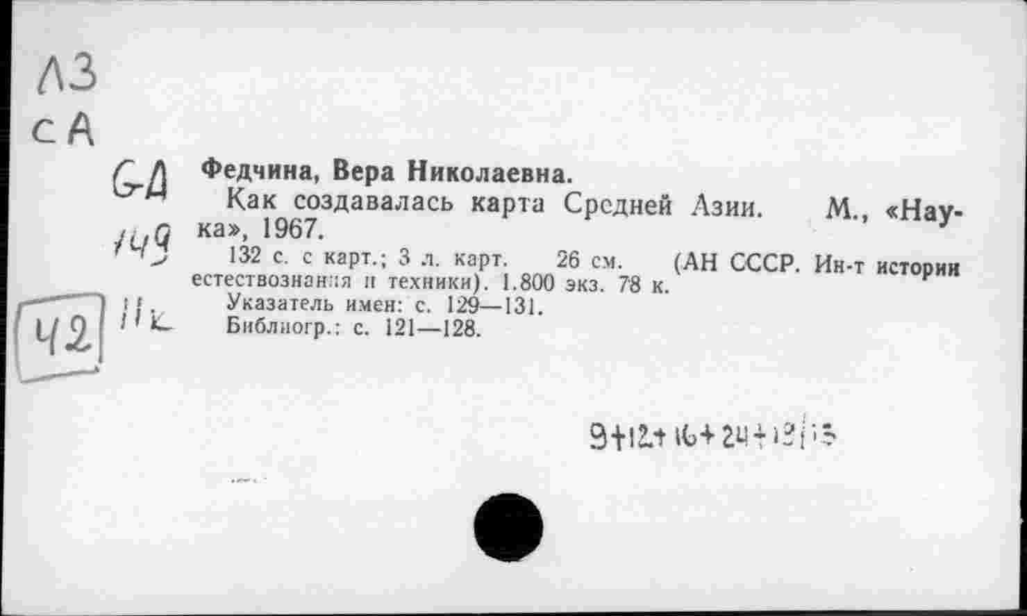 ﻿лз с А

Федчина, Вера Николаевна.
Как создавалась карта Средней Азии ка», 1967.
132 с. с карт.; 3 л. карт. 26 см. (АН СССР естествознания и техники). 1.800 экз. 7'8 к.
Указатель имен: с. 129—131.
Библиогр.: с. І21—128.
М., «Нау-
Ин-т истории
9-И2.1 іь+ги+»2рЗ*